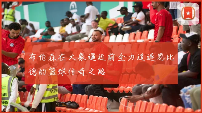 布伦森在大象逼近前全力追逐恩比德的篮球传奇之路