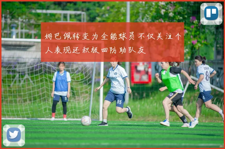 姆巴佩转变为全能球员不仅关注个人表现还积极回防助队友