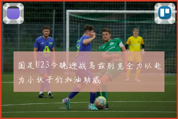 国足U23今晚迎战乌兹别克全力以赴为小伙子们加油助威