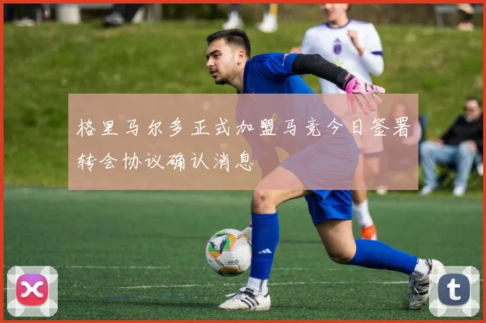 格里马尔多正式加盟马竞今日签署转会协议确认消息
