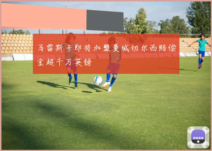 马雷斯卡即将加盟曼城切尔西赔偿金超千万英镑