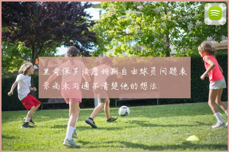 里奇保罗谈詹姆斯自由球员问题表示尚未沟通不清楚他的想法