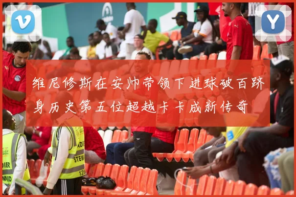 维尼修斯在安帅带领下进球破百跻身历史第五位超越卡卡成新传奇