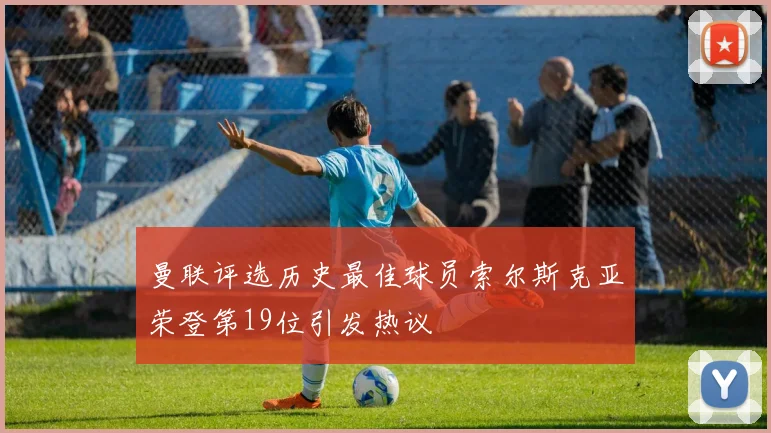 曼联评选历史最佳球员索尔斯克亚荣登第19位引发热议