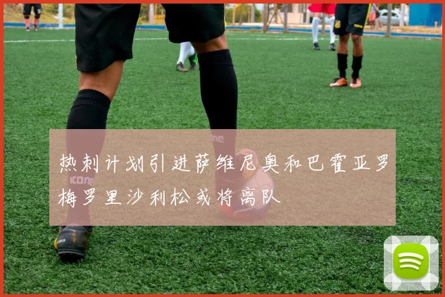 热刺计划引进萨维尼奥和巴霍亚罗梅罗里沙利松或将离队