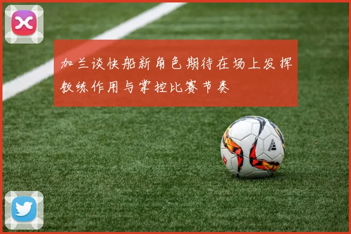 加兰谈快船新角色期待在场上发挥教练作用与掌控比赛节奏