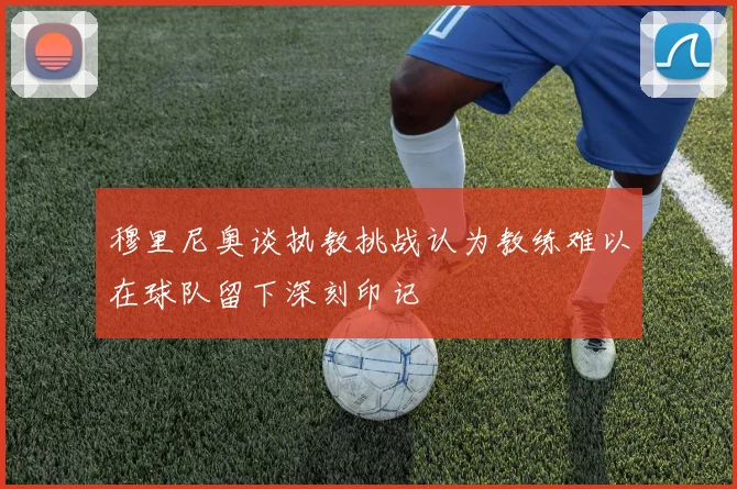 穆里尼奥谈执教挑战认为教练难以在球队留下深刻印记