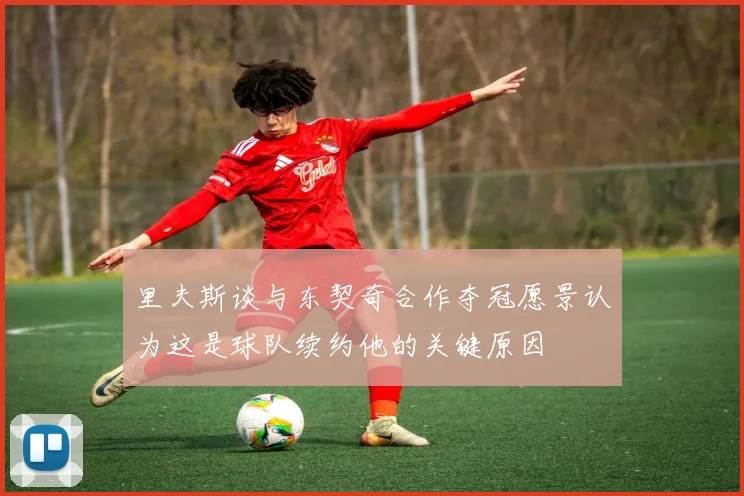 里夫斯谈与东契奇合作夺冠愿景认为这是球队续约他的关键原因
