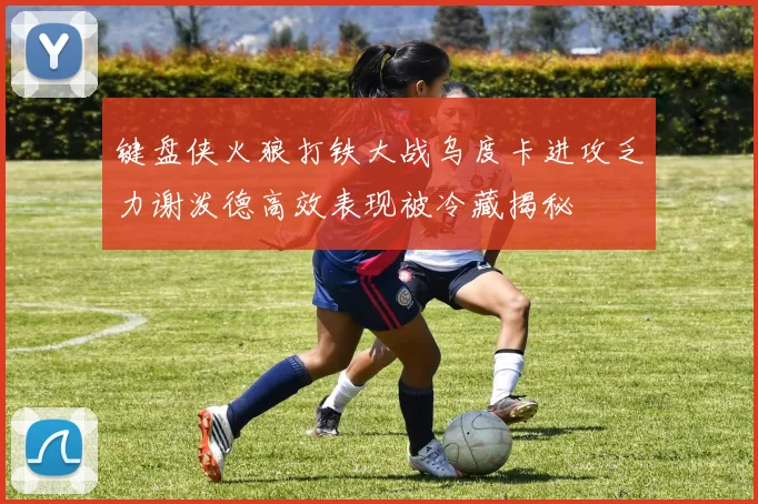 键盘侠火狼打铁大战乌度卡进攻乏力谢泼德高效表现被冷藏揭秘