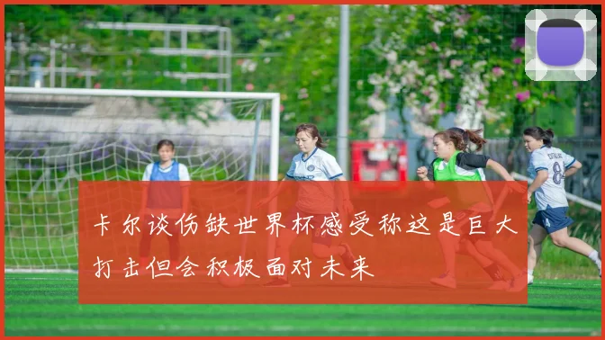 卡尔谈伤缺世界杯感受称这是巨大打击但会积极面对未来