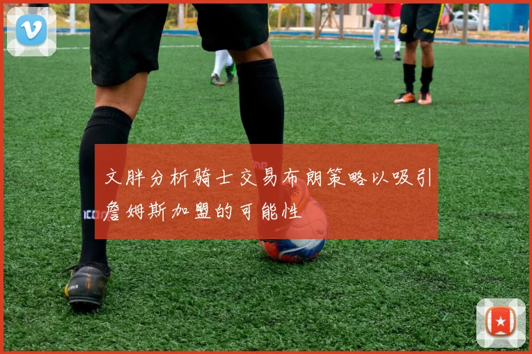 文胖分析骑士交易布朗策略以吸引詹姆斯加盟的可能性