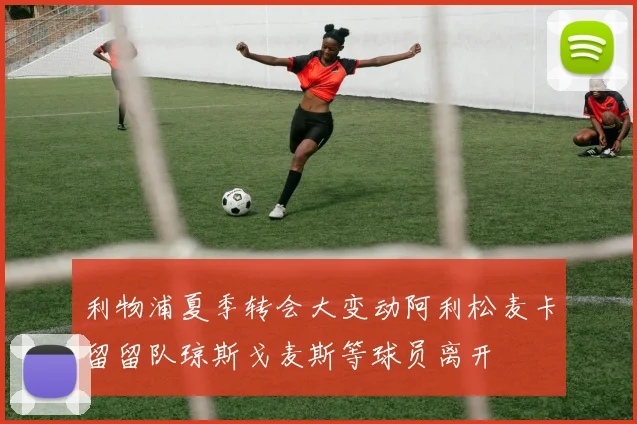 利物浦夏季转会大变动阿利松麦卡留留队琼斯戈麦斯等球员离开