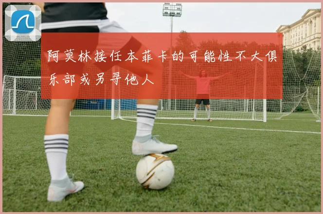 阿莫林接任本菲卡的可能性不大俱乐部或另寻他人