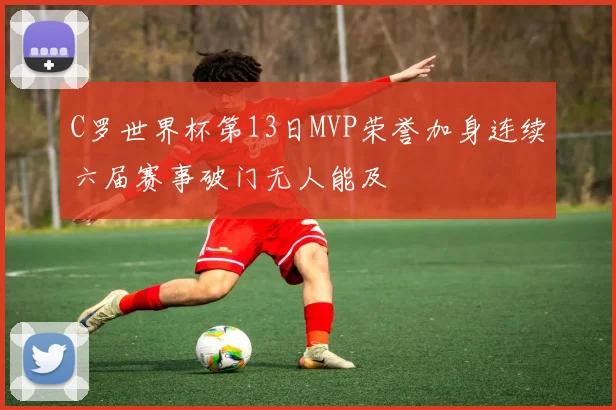 C罗世界杯第13日MVP荣誉加身连续六届赛事破门无人能及