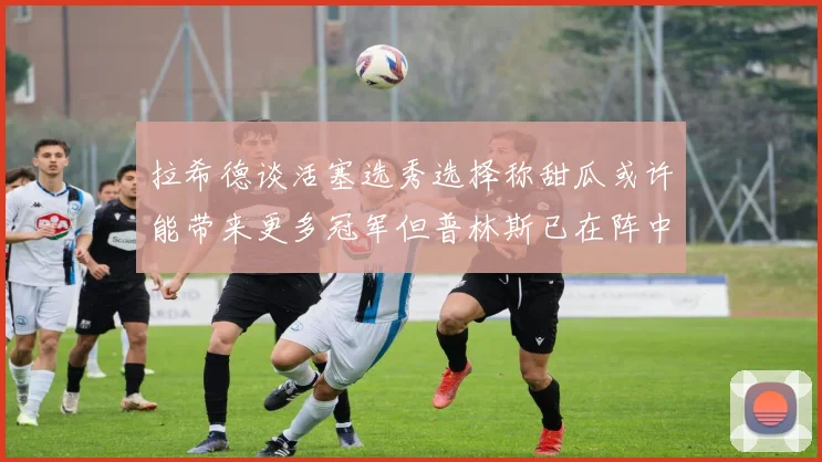 拉希德谈活塞选秀选择称甜瓜或许能带来更多冠军但普林斯已在阵中